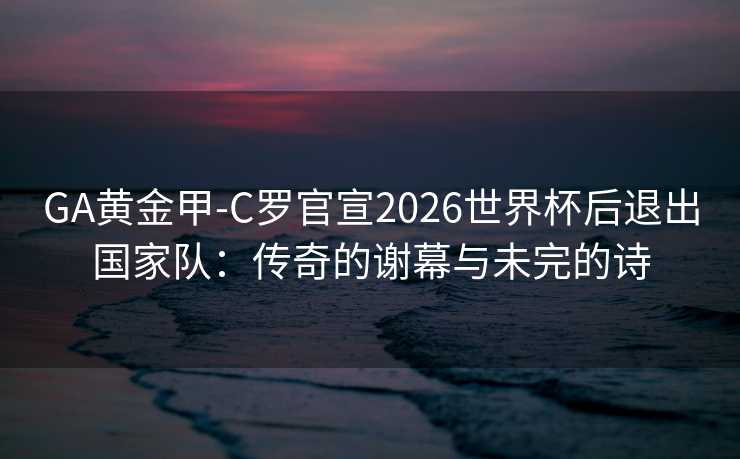 GA黄金甲-C罗官宣2026世界杯后退出国家队：传奇的谢幕与未完的诗