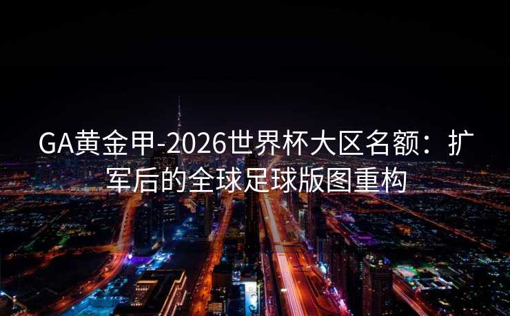 GA黄金甲-2026世界杯大区名额：扩军后的全球足球版图重构